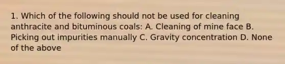 1. Which of the following should not be used for cleaning anthracite and bituminous coals: A. Cleaning of mine face B. Picking out impurities manually C. Gravity concentration D. None of the above