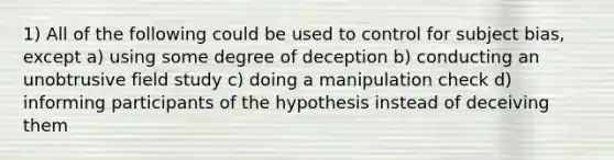 1) All of the following could be used to control for subject bias, except a) using some degree of deception b) conducting an unobtrusive field study c) doing a manipulation check d) informing participants of the hypothesis instead of deceiving them