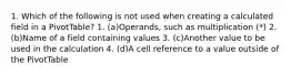 1. Which of the following is not used when creating a calculated field in a PivotTable? 1. (a)Operands, such as multiplication (*) 2. (b)Name of a field containing values 3. (c)Another value to be used in the calculation 4. (d)A cell reference to a value outside of the PivotTable