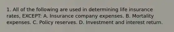 1. All of the following are used in determining life insurance rates, EXCEPT: A. Insurance company expenses. B. Mortality expenses. C. Policy reserves. D. Investment and interest return.