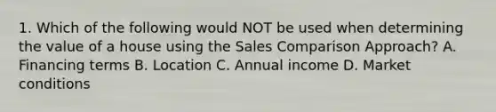 1. Which of the following would NOT be used when determining the value of a house using the Sales Comparison Approach? A. Financing terms B. Location C. Annual income D. Market conditions