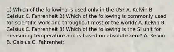 1) Which of the following is used only in the US? A. Kelvin B. Celsius C. Fahrenheit 2) Which of the following is commonly used for scientific work and throughout most of the world? A. Kelvin B. Celsius C. Fahrenheit 3) Which of the following is the SI unit for measuring temperature and is based on absolute zero? A. Kelvin B. Celsius C. Fahrenheit