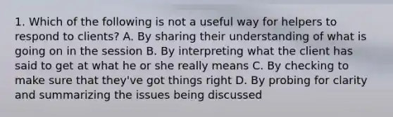 1. Which of the following is not a useful way for helpers to respond to clients? A. By sharing their understanding of what is going on in the session B. By interpreting what the client has said to get at what he or she really means C. By checking to make sure that they've got things right D. By probing for clarity and summarizing the issues being discussed