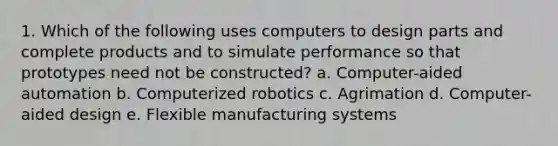 1. Which of the following uses computers to design parts and complete products and to simulate performance so that prototypes need not be constructed? a. Computer-aided automation b. Computerized robotics c. Agrimation d. Computer-aided design e. Flexible manufacturing systems