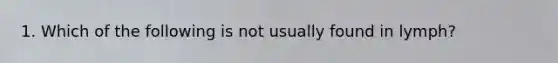 1. Which of the following is not usually found in lymph?