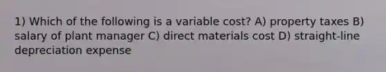 1) Which of the following is a variable cost? A) property taxes B) salary of plant manager C) direct materials cost D) straight-line depreciation expense