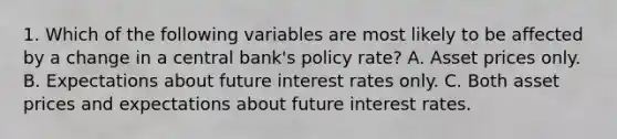 1. Which of the following variables are most likely to be affected by a change in a central bank's policy rate? A. Asset prices only. B. Expectations about future interest rates only. C. Both asset prices and expectations about future interest rates.