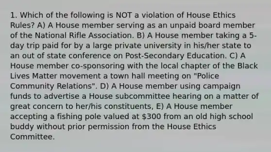 1. Which of the following is NOT a violation of House Ethics Rules? A) A House member serving as an unpaid board member of the National Rifle Association. B) A House member taking a 5-day trip paid for by a large private university in his/her state to an out of state conference on Post-Secondary Education. C) A House member co-sponsoring with the local chapter of the Black Lives Matter movement a town hall meeting on "Police Community Relations". D) A House member using campaign funds to advertise a House subcommittee hearing on a matter of great concern to her/his constituents, E) A House member accepting a fishing pole valued at 300 from an old high school buddy without prior permission from the House Ethics Committee.