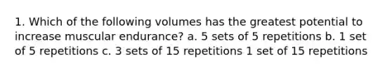 1. Which of the following volumes has the greatest potential to increase muscular endurance? a. 5 sets of 5 repetitions b. 1 set of 5 repetitions c. 3 sets of 15 repetitions 1 set of 15 repetitions