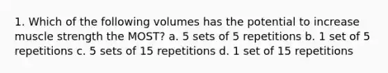 1. Which of the following volumes has the potential to increase muscle strength the MOST? a. 5 sets of 5 repetitions b. 1 set of 5 repetitions c. 5 sets of 15 repetitions d. 1 set of 15 repetitions