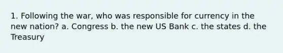 1. Following the war, who was responsible for currency in the new nation? a. Congress b. the new US Bank c. the states d. the Treasury