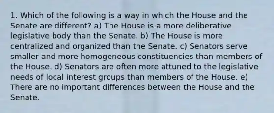 1. Which of the following is a way in which the House and the Senate are different? a) The House is a more deliberative legislative body than the Senate. b) The House is more centralized and organized than the Senate. c) Senators serve smaller and more homogeneous constituencies than members of the House. d) Senators are often more attuned to the legislative needs of local interest groups than members of the House. e) There are no important differences between the House and the Senate.