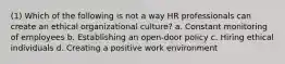 (1) Which of the following is not a way HR professionals can create an ethical organizational culture? a. Constant monitoring of employees b. Establishing an open-door policy c. Hiring ethical individuals d. Creating a positive work environment