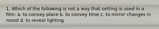 1. Which of the following is not a way that setting is used in a film: a. to convey place b. to convey time c. to mirror changes in mood d. to reveal lighting