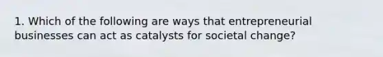 1. Which of the following are ways that entrepreneurial businesses can act as catalysts for societal change?