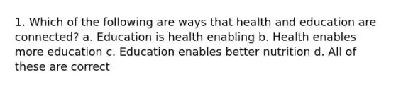 1. Which of the following are ways that health and education are connected? a. Education is health enabling b. Health enables more education c. Education enables better nutrition d. All of these are correct