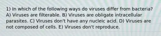 1) In which of the following ways do viruses differ from bacteria? A) Viruses are filterable. B) Viruses are obligate intracellular parasites. C) Viruses don't have any nucleic acid. D) Viruses are not composed of cells. E) Viruses don't reproduce.