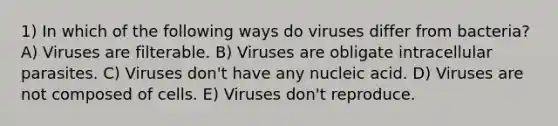 1) In which of the following ways do viruses differ from bacteria?A) Viruses are filterable. B) Viruses are obligate intracellular parasites. C) Viruses don't have any nucleic acid. D) Viruses are not composed of cells. E) Viruses don't reproduce.