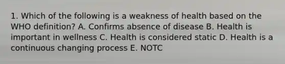 1. Which of the following is a weakness of health based on the WHO definition? A. Confirms absence of disease B. Health is important in wellness C. Health is considered static D. Health is a continuous changing process E. NOTC