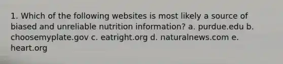 1. Which of the following websites is most likely a source of biased and unreliable nutrition information? a. purdue.edu b. choosemyplate.gov c. eatright.org d. naturalnews.com e. heart.org