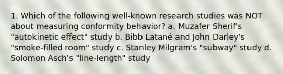 1. Which of the following well-known research studies was NOT about measuring conformity behavior? a. Muzafer Sherif's "autokinetic effect" study b. Bibb Latané and John Darley's "smoke-filled room" study c. Stanley Milgram's "subway" study d. Solomon Asch's "line-length" study