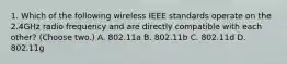 1. Which of the following wireless IEEE standards operate on the 2.4GHz radio frequency and are directly compatible with each other? (Choose two.) A. 802.11a B. 802.11b C. 802.11d D. 802.11g