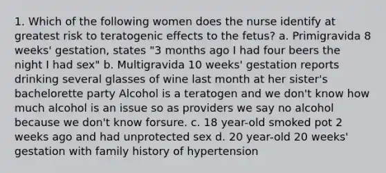 1. Which of the following women does the nurse identify at greatest risk to teratogenic effects to the fetus? a. Primigravida 8 weeks' gestation, states "3 months ago I had four beers the night I had sex" b. Multigravida 10 weeks' gestation reports drinking several glasses of wine last month at her sister's bachelorette party Alcohol is a teratogen and we don't know how much alcohol is an issue so as providers we say no alcohol because we don't know forsure. c. 18 year-old smoked pot 2 weeks ago and had unprotected sex d. 20 year-old 20 weeks' gestation with family history of hypertension