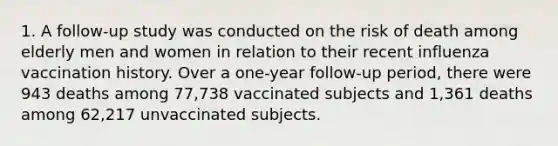 1. A follow-up study was conducted on the risk of death among elderly men and women in relation to their recent influenza vaccination history. Over a one-year follow-up period, there were 943 deaths among 77,738 vaccinated subjects and 1,361 deaths among 62,217 unvaccinated subjects.