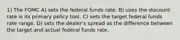 1) The FOMC A) sets the federal funds rate. B) uses the discount rate is its primary policy tool. C) sets the target federal funds rate range. D) sets the dealer's spread as the difference between the target and actual federal funds rate.