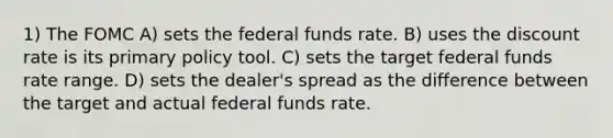 1) The FOMC A) sets the federal funds rate. B) uses the discount rate is its primary policy tool. C) sets the target federal funds rate range. D) sets the dealer's spread as the difference between the target and actual federal funds rate.