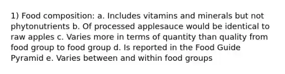 1) Food composition: a. Includes vitamins and minerals but not phytonutrients b. Of processed applesauce would be identical to raw apples c. Varies more in terms of quantity than quality from food group to food group d. Is reported in the Food Guide Pyramid e. Varies between and within food groups