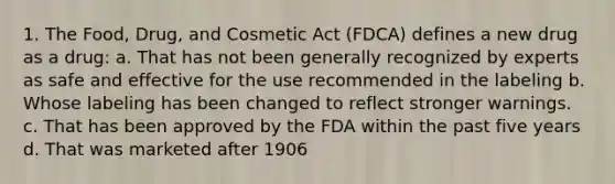 1. The Food, Drug, and Cosmetic Act (FDCA) defines a new drug as a drug: a. That has not been generally recognized by experts as safe and effective for the use recommended in the labeling b. Whose labeling has been changed to reflect stronger warnings. c. That has been approved by the FDA within the past five years d. That was marketed after 1906