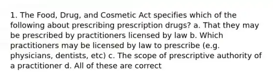 1. The Food, Drug, and Cosmetic Act specifies which of the following about prescribing prescription drugs? a. That they may be prescribed by practitioners licensed by law b. Which practitioners may be licensed by law to prescribe (e.g. physicians, dentists, etc) c. The scope of prescriptive authority of a practitioner d. All of these are correct