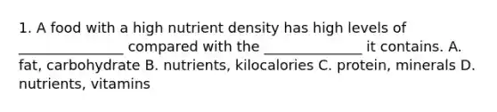 1. A food with a high nutrient density has high levels of _______________ compared with the ______________ it contains. A. fat, carbohydrate B. nutrients, kilocalories C. protein, minerals D. nutrients, vitamins