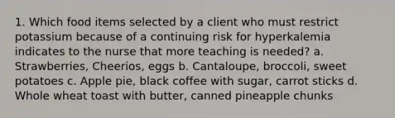 1. Which food items selected by a client who must restrict potassium because of a continuing risk for hyperkalemia indicates to the nurse that more teaching is needed? a. Strawberries, Cheerios, eggs b. Cantaloupe, broccoli, sweet potatoes c. Apple pie, black coffee with sugar, carrot sticks d. Whole wheat toast with butter, canned pineapple chunks