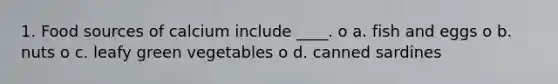 1. Food sources of calcium include ____. o a. fish and eggs o b. nuts o c. leafy green vegetables o d. canned sardines