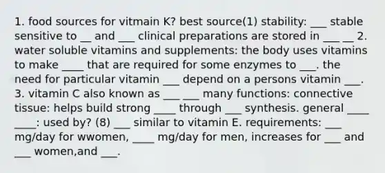 1. food sources for vitmain K? best source(1) stability: ___ stable sensitive to __ and ___ clinical preparations are stored in ___ __ 2. water soluble vitamins and supplements: the body uses vitamins to make ____ that are required for some enzymes to ___. the need for particular vitamin ___ depend on a persons vitamin ___. 3. vitamin C also known as ___ ___ many functions: connective tissue: helps build strong ____ through ___ synthesis. general ____ ____: used by? (8) ___ similar to vitamin E. requirements: ___ mg/day for wwomen, ____ mg/day for men, increases for ___ and ___ women,and ___.