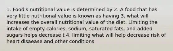 1. Food's nutritional value is determined by 2. A food that has very little nutritional value is known as having 3. what will increases the overall nutritional value of the diet. Limiting the intake of empty calories, sodium, saturated fats, and added sugars helps decrease t 4. limiting what will help decrease risk of heart disaease and other conditions