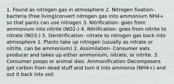 1. Found as nitrogen gas in atmosphere 2. Nitrogen fixation- bacteria (free living)convert nitrogen gas into ammonium NH4+ so that pants can use nitrogen 3. Nitrification- goes from ammonium into nitrite (NO2-) 4. Nitrification- goes from nitrite to nitrate (NO3-) 5. Denitrification- nitrate to nitrogen gas back into atmosphere 1. Plants take up nitrogen (usually as nitrate or nitrite, can be ammonium) 2. Assimilation- Consumer eats producer and takes up either ammonium, nitrate, or nitrite. 3. Consumer poops or animal dies. Ammonification Decomposers get carbon from dead stuff and turn it into ammonia (NH4+) and out it back into soil.