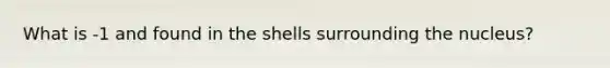 What is -1 and found in the shells surrounding the nucleus?