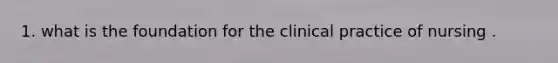 1. what is the foundation for the clinical practice of nursing .