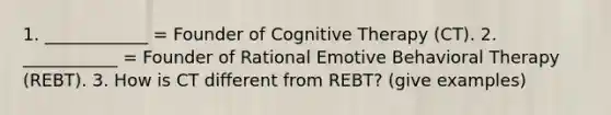 1. ____________ = Founder of Cognitive Therapy (CT). 2. ___________ = Founder of Rational Emotive Behavioral Therapy (REBT). 3. How is CT different from REBT? (give examples)