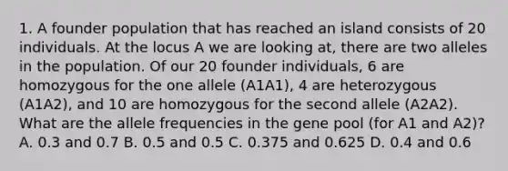 1. A founder population that has reached an island consists of 20 individuals. At the locus A we are looking at, there are two alleles in the population. Of our 20 founder individuals, 6 are homozygous for the one allele (A1A1), 4 are heterozygous (A1A2), and 10 are homozygous for the second allele (A2A2). What are the allele frequencies in the gene pool (for A1 and A2)? A. 0.3 and 0.7 B. 0.5 and 0.5 C. 0.375 and 0.625 D. 0.4 and 0.6