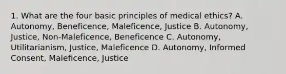 1. What are the four basic principles of medical ethics? A. Autonomy, Beneficence, Maleficence, Justice B. Autonomy, Justice, Non-Maleficence, Beneficence C. Autonomy, Utilitarianism, Justice, Maleficence D. Autonomy, Informed Consent, Maleficence, Justice