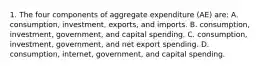 1. The four components of aggregate expenditure (AE) are: A. consumption, investment, exports, and imports. B. consumption, investment, government, and capital spending. C. consumption, investment, government, and net export spending. D. consumption, internet, government, and capital spending.