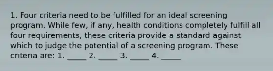 1. Four criteria need to be fulfilled for an ideal screening program. While few, if any, health conditions completely fulfill all four requirements, these criteria provide a standard against which to judge the potential of a screening program. These criteria are: 1. _____ 2. _____ 3. _____ 4. _____