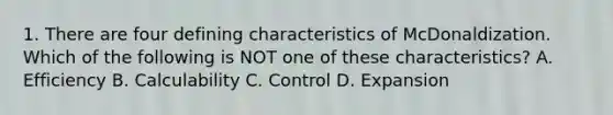 1. There are four defining characteristics of McDonaldization. Which of the following is NOT one of these characteristics? A. Efficiency B. Calculability C. Control D. Expansion