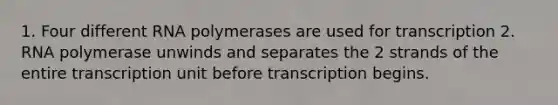 1. Four different RNA polymerases are used for transcription 2. RNA polymerase unwinds and separates the 2 strands of the entire transcription unit before transcription begins.