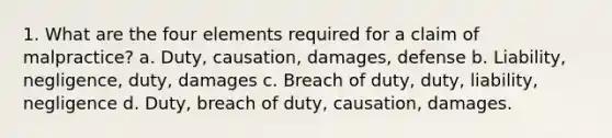 1. What are the four elements required for a claim of malpractice? a. Duty, causation, damages, defense b. Liability, negligence, duty, damages c. Breach of duty, duty, liability, negligence d. Duty, breach of duty, causation, damages.