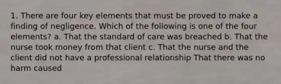 1. There are four key elements that must be proved to make a finding of negligence. Which of the following is one of the four elements? a. That the standard of care was breached b. That the nurse took money from that client c. That the nurse and the client did not have a professional relationship That there was no harm caused